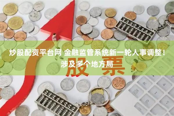 炒股配资平台网 金融监管系统新一轮人事调整！涉及多个地方局