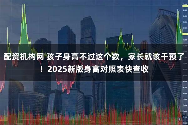 配资机构网 孩子身高不过这个数，家长就该干预了！2025新版身高对照表快查收