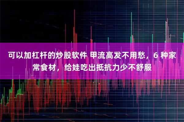 可以加杠杆的炒股软件 甲流高发不用愁，6 种家常食材，给娃吃出抵抗力少不舒服